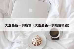 大连最新一例疫情（大连最新一例疫情轨迹）