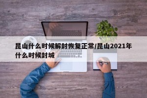 昆山什么时候解封恢复正常/昆山2021年什么时候封城