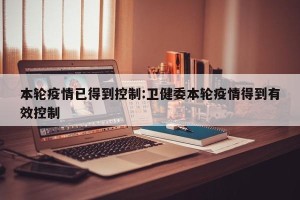 本轮疫情已得到控制:卫健委本轮疫情得到有效控制