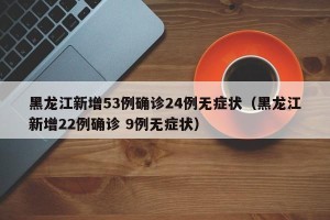 黑龙江新增53例确诊24例无症状（黑龙江新增22例确诊 9例无症状）