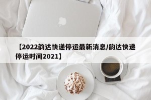 【2022韵达快递停运最新消息/韵达快递停运时间2021】