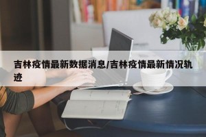 吉林疫情最新数据消息/吉林疫情最新情况轨迹