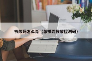 核酸码怎么弄（怎样弄核酸检测码）
