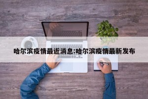 哈尔滨疫情最近消息:哈尔滨疫情最新发布