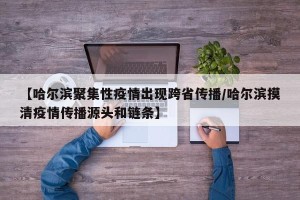 【哈尔滨聚集性疫情出现跨省传播/哈尔滨摸清疫情传播源头和链条】