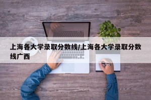 上海各大学录取分数线/上海各大学录取分数线广西