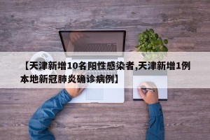 【天津新增10名阳性感染者,天津新增1例本地新冠肺炎确诊病例】